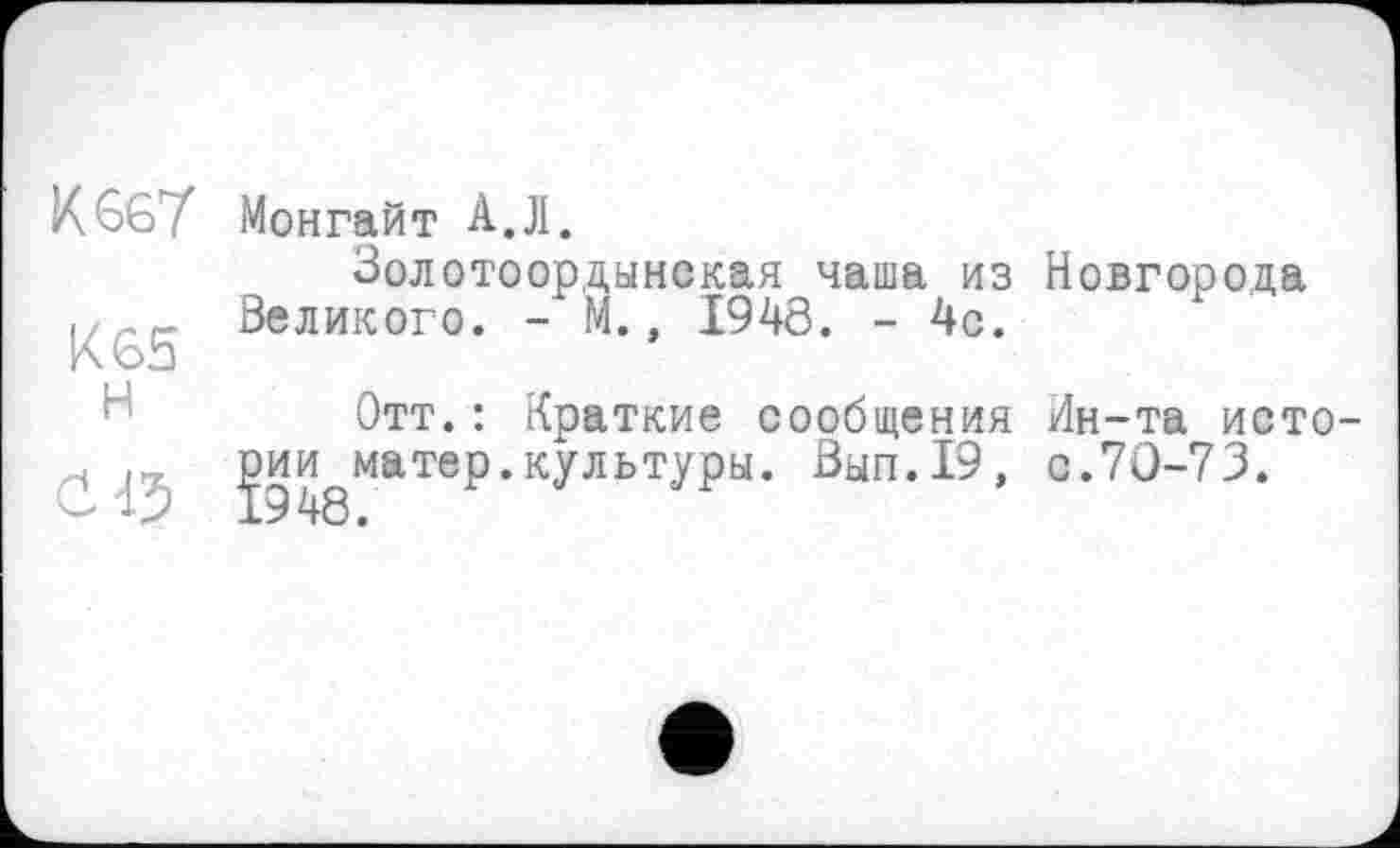 ﻿К 667 Монгайт А.Л.
Золотоордынская чаша из , . .. Великого. - М., 1948. - 4с.
Отт.: Краткие сообщения '	Јии^матер.культуры. Выл.19,
Новгорода
Ин-та исто с.70-73.